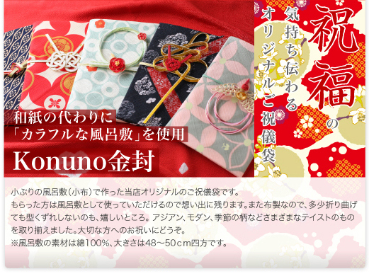 Konuno金封（布製金封）小ぶりの風呂敷（小布）で作った当店オリジナルのご祝儀袋です。もらった方は風呂敷として使っていただけるので想い出に残ります。また布製なので、多少折り曲げても型くずれしないのも、嬉しいところ。アジアン、モダン、季節の柄などさまざまなテイストのものを取り揃えました。大切な方へのお祝いにどうぞ。
※風呂敷の素材は綿100％、大きさは48～50cm四方です。