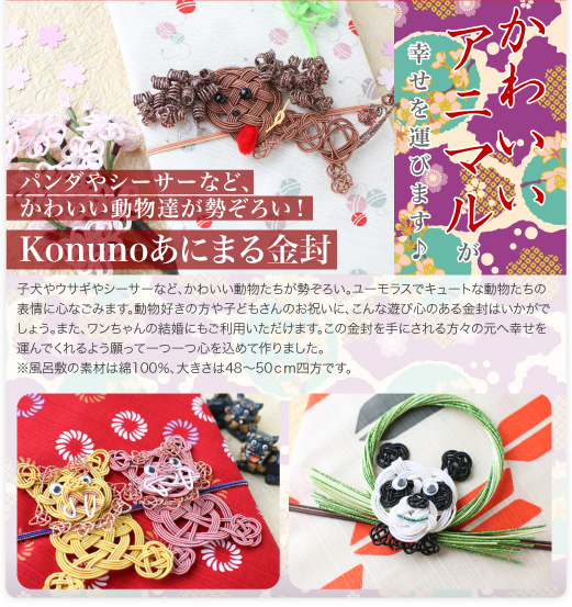 小ぶりの風呂敷（小布）で作った当店オリジナルKonuno金封に動物シリーズが登場！子犬やウサギやシーサーなど、かわいい動物たちが勢ぞろい。 ユーモラスでキュートな動物たちの表情に心なごみます。動物好きの方や子どもさんのお祝いに、こんな遊び心のある金封はいかがでしょう。また、ワンちゃんの結婚にもご利用いただけます。この金封を手にされる方々の元へ幸せを運んでくれるよう願って一つ一つ心を込めて作りました。※風呂敷の素材は綿100％、大きさは48～50ｃｍ四方です。