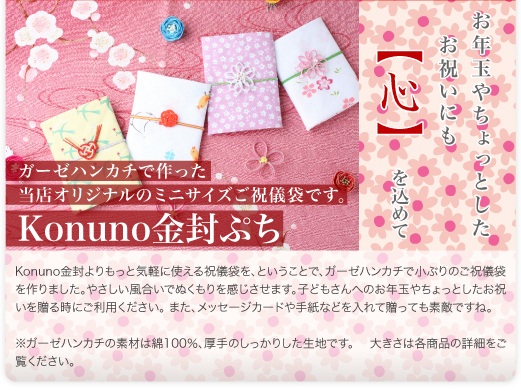ガーゼハンカチで作った当店オリジナルのミニサイズご祝儀袋です。Konuno金封よりもっと気軽に使える祝儀袋を、ということで、ガーゼハンカチで小ぶりのご祝儀袋を作りました。やさしい風合いでぬくもりを感じさせます。子どもさんへのお年玉やちょっとしたお祝いを贈る時にご利用ください。また、メッセージカードや手紙などを入れて贈っても素敵ですね。※ガーゼハンカチの素材は綿100％、厚手のしっかりした生地です。大きさは各商品の詳細をご覧ください。